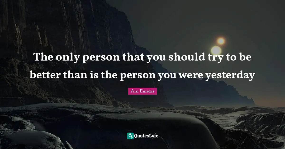 The only person that you should try to be better than is the person you were yesterday