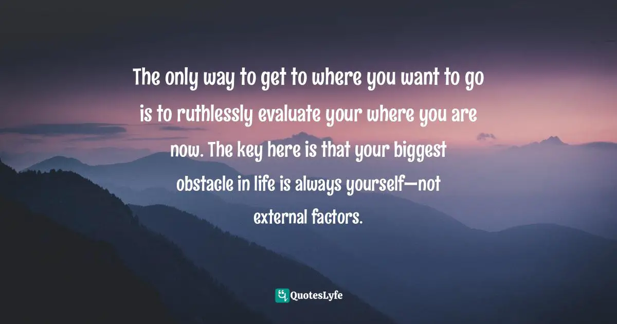 Purpose In Life Quotes: "The only way to get to where you want to go is to ruthlessly evaluate your where you are now. The key here is that your biggest obstacle in life is always yourself—not external factors."