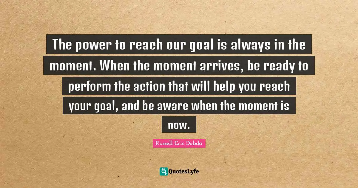 The power to reach our goal is always in the moment. When the moment arrives, be ready to perform the action that will help you reach your goal, and be aware when the moment is now.