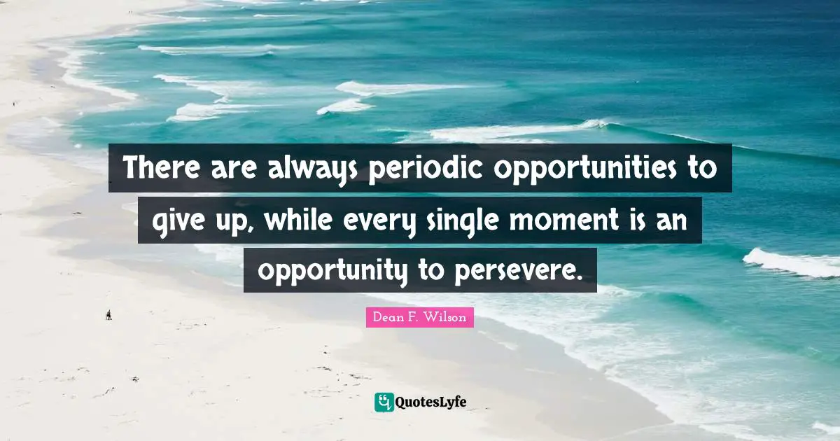 There are always periodic opportunities to give up, while every single moment is an opportunity to persevere.