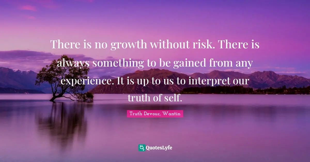 There is no growth without risk. There is always something to be gained from any experience. It is up to us to interpret our truth of self.