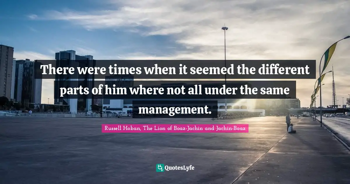 There were times when it seemed the different parts of him where not all under the same management.