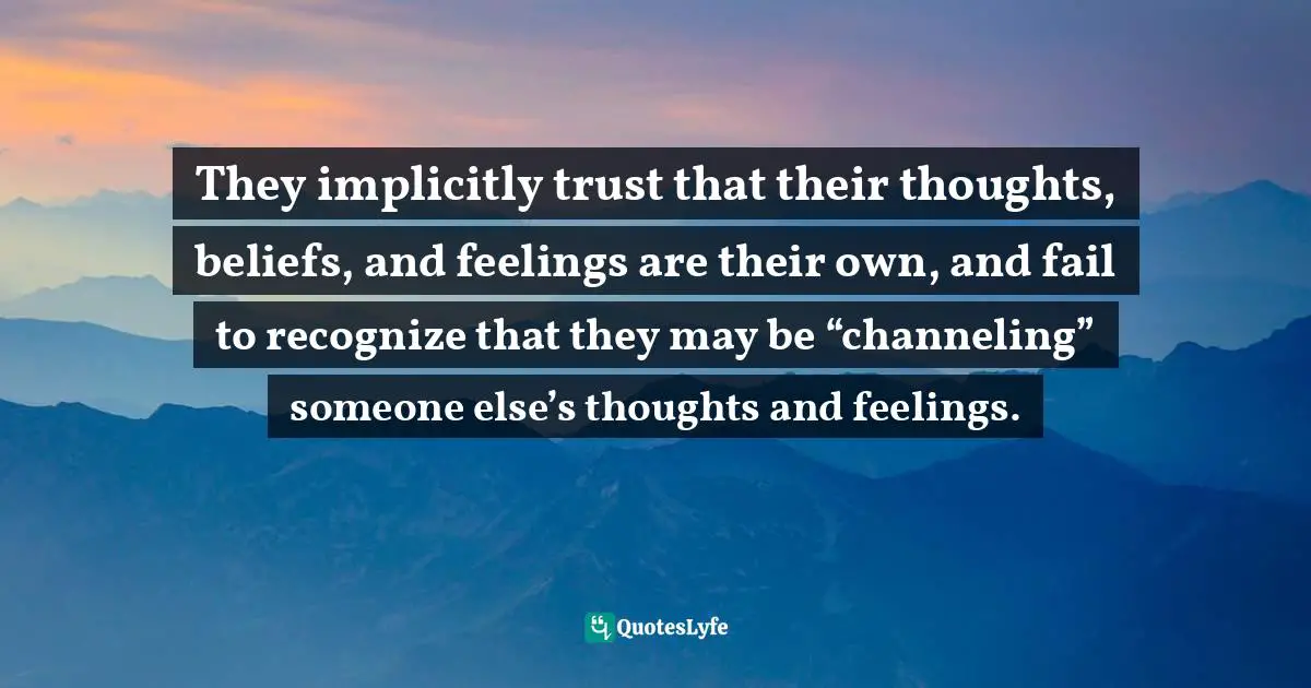 They implicitly trust that their thoughts, beliefs, and feelings are their own, and fail to recognize that they may be “channeling” someone else’s thoughts and feelings.