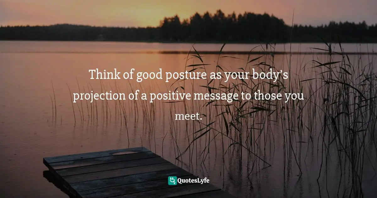 Think of good posture as your body’s projection of a positive message to those you meet.
