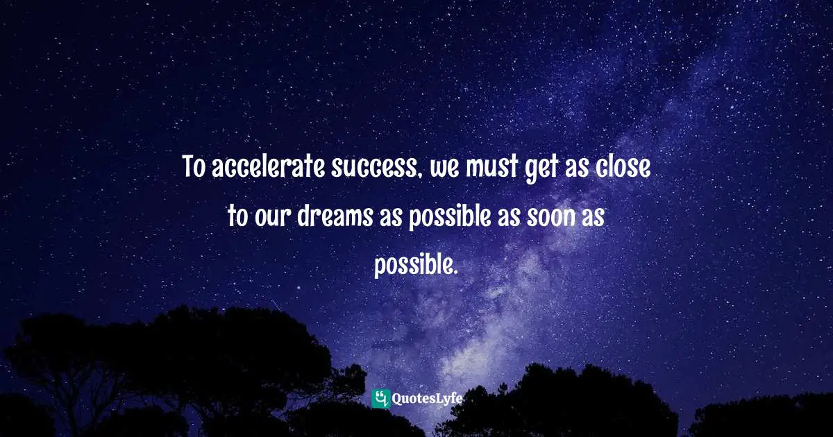 Richie Norton, The Power Of Starting Something Stupid: How To Crush Fear, Make Dreams Happen, And Live Without Regret Quotes: "To accelerate success, we must get as close to our dreams as possible as soon as possible."