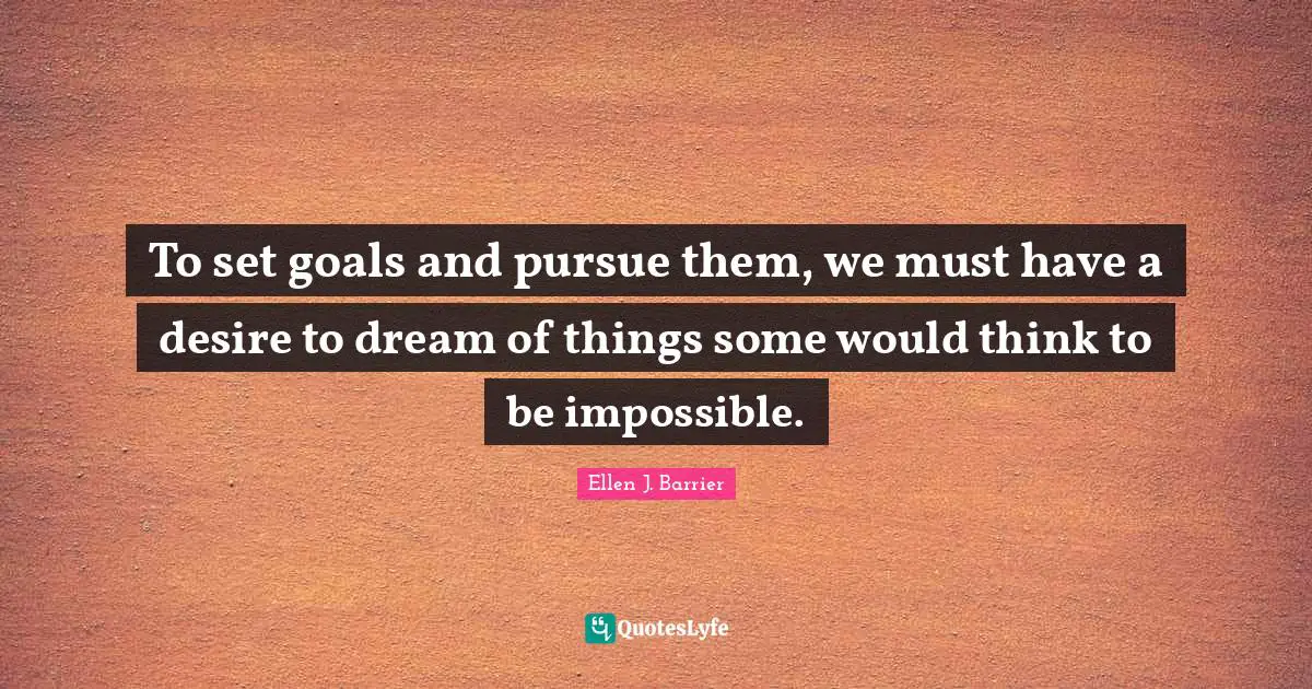 To set goals and pursue them, we must have a desire to dream of things some would think to be impossible.