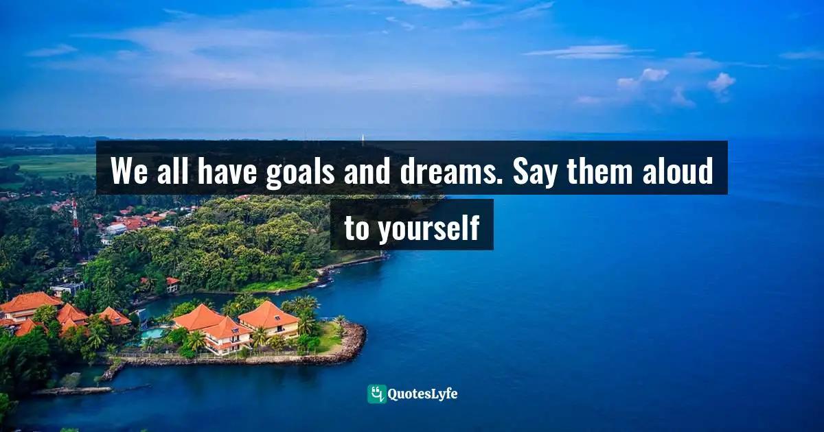 We all have goals and dreams. Say them aloud to yourself