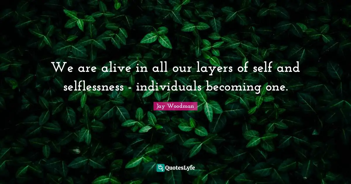 We are alive in all our layers of self and selflessness - individuals becoming one.