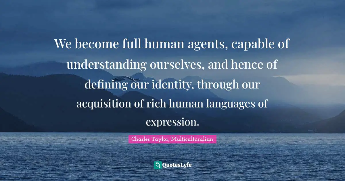 We become full human agents, capable of understanding ourselves, and hence of defining our identity, through our acquisition of rich human languages of expression.