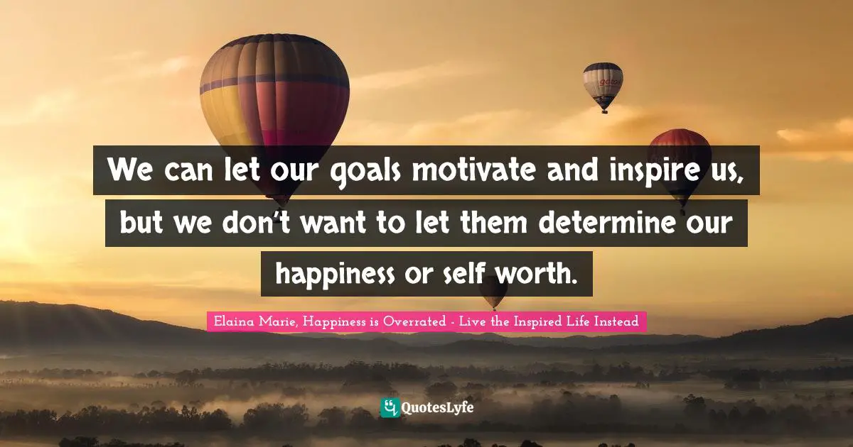 We can let our goals motivate and inspire us, but we don’t want to let them determine our happiness or self worth.