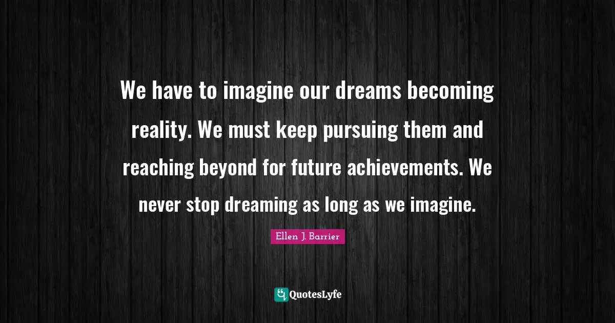 We have to imagine our dreams becoming reality. We must keep pursuing them and reaching beyond for future achievements. We never stop dreaming as long as we imagine.