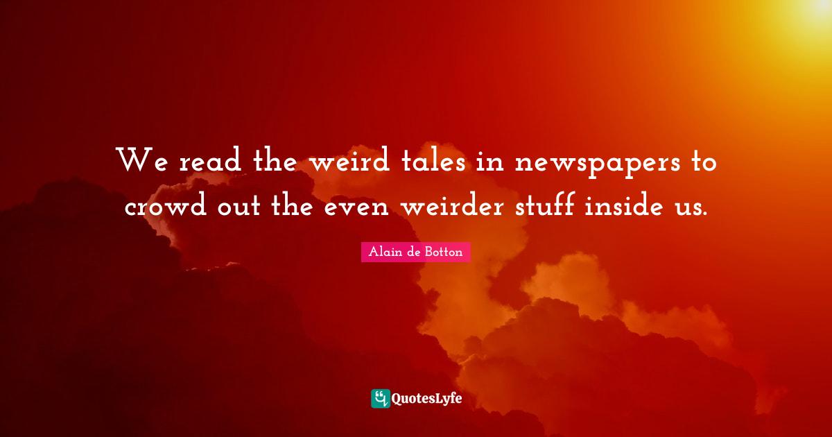 We read the weird tales in newspapers to crowd out the even weirder stuff inside us.
