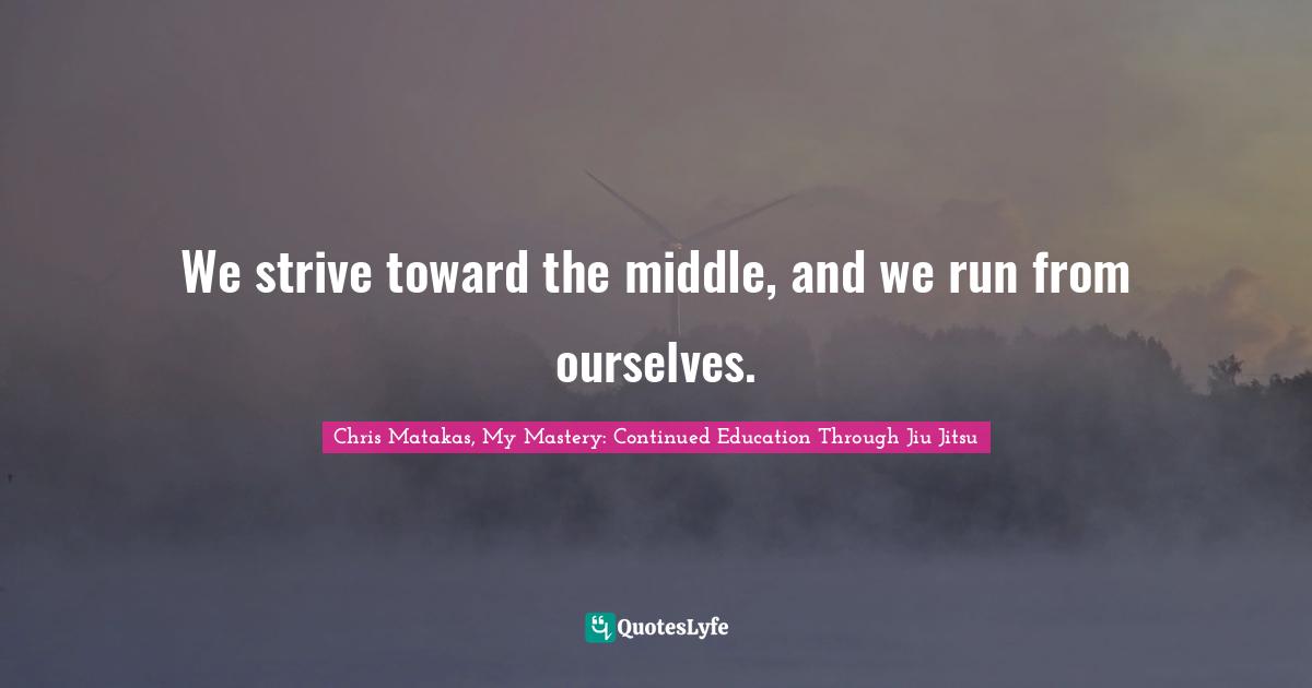 We strive toward the middle, and we run from ourselves.