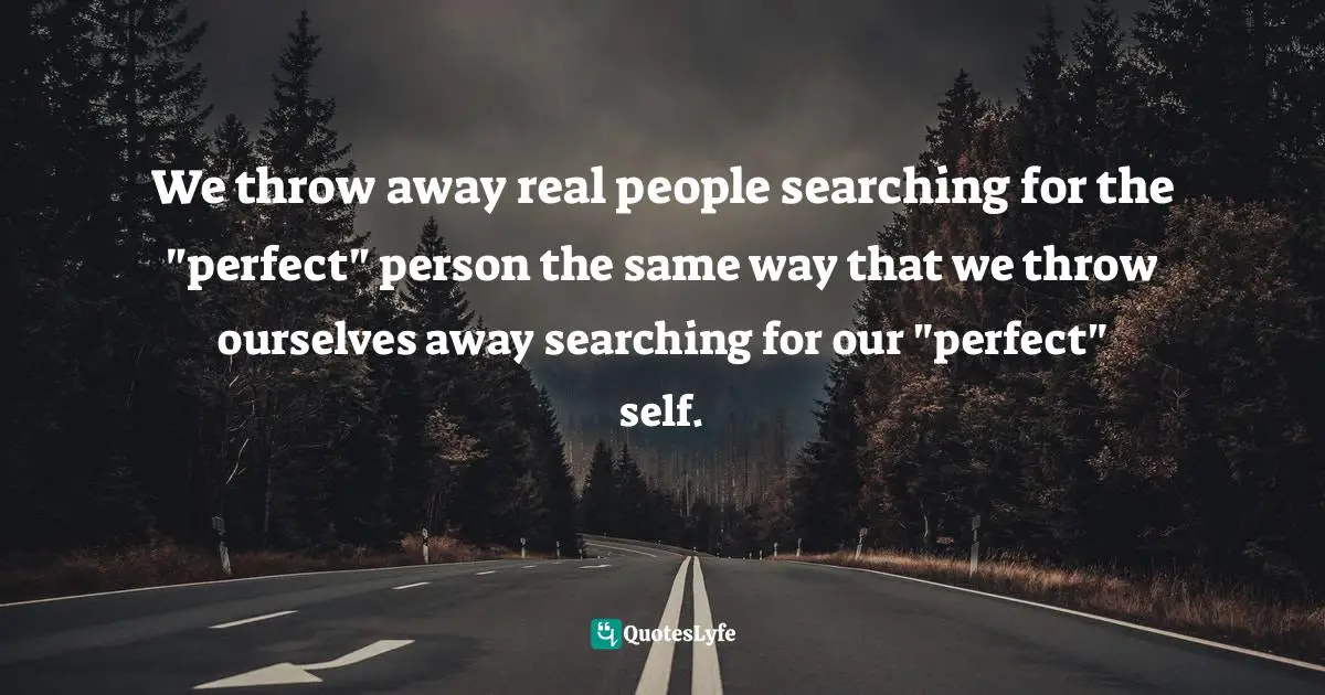 We throw away real people searching for the "perfect" person the same way that we throw ourselves away searching for our "perfect" self.
