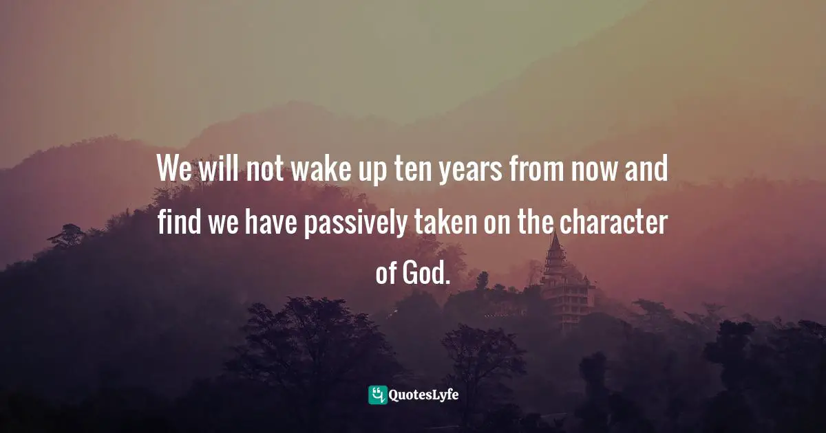 We will not wake up ten years from now and find we have passively taken on the character of God.