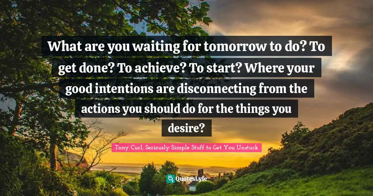 What are you waiting for tomorrow to do? To get done? To achieve? To start? Where your good intentions are disconnecting from the actions you should do for the things you desire?