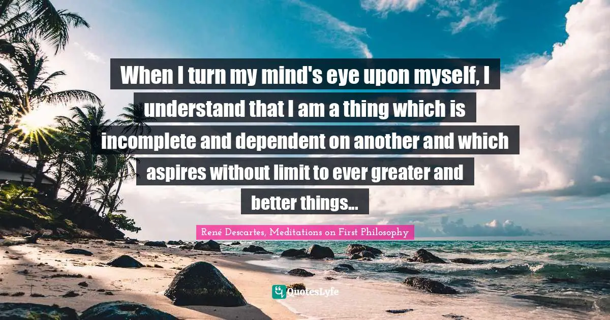 When I turn my mind's eye upon myself, I understand that I am a thing which is incomplete and dependent on another and which aspires without limit to ever greater and better things...
