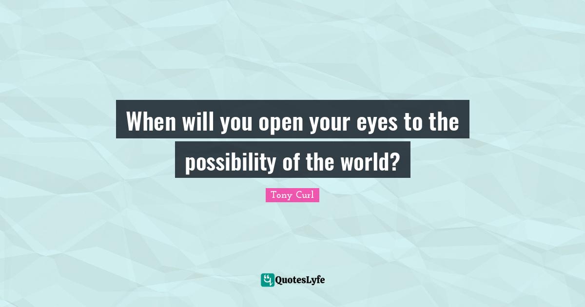 When will you open your eyes to the possibility of the world?