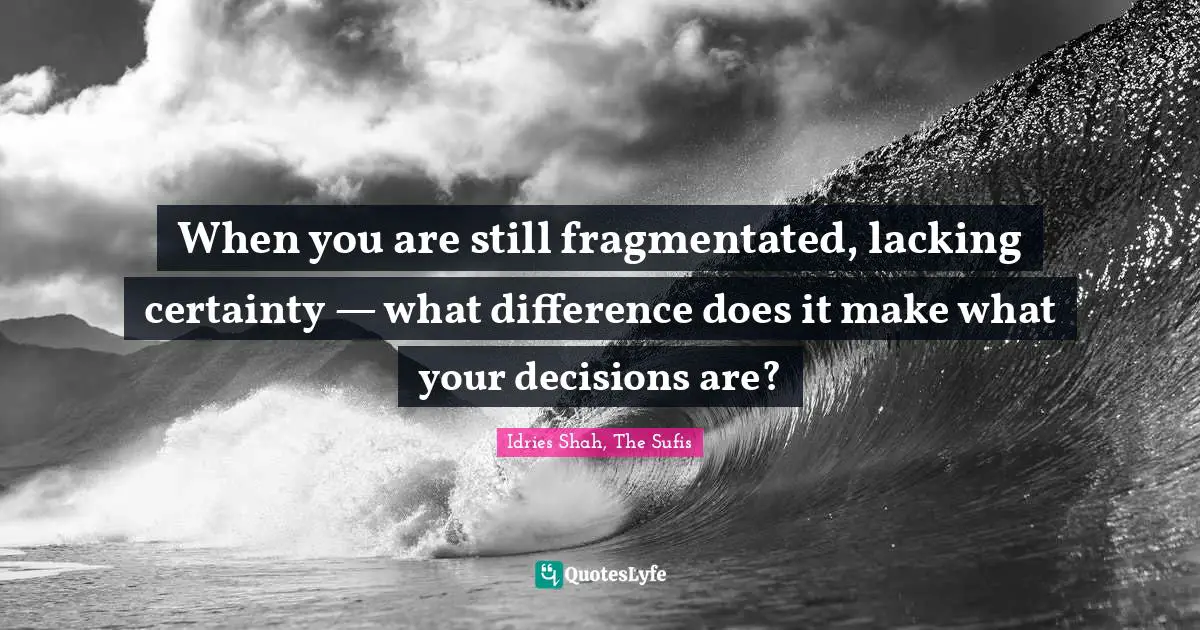 When you are still fragmentated, lacking certainty — what difference does it make what your decisions are?