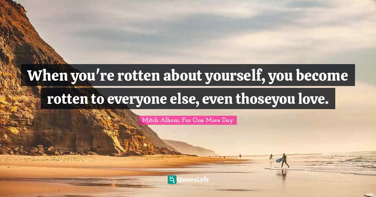 When you're rotten about yourself, you become rotten to everyone else, even thoseyou love.