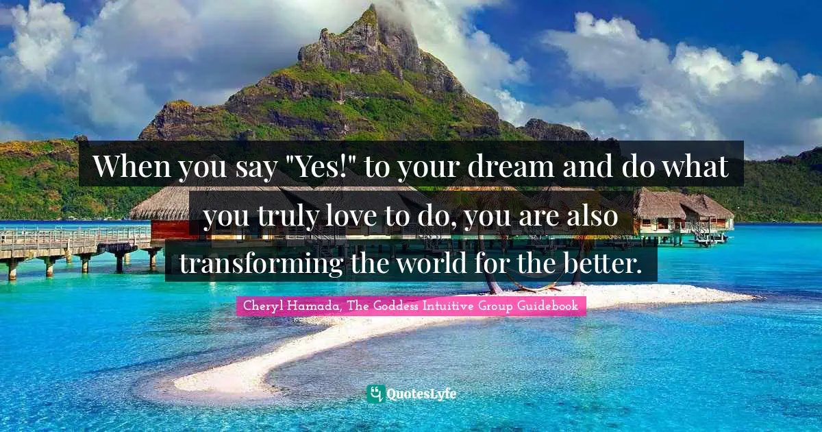 Dreams Come True Quotes: "When you say "Yes!" to your dream and do what you truly love to do, you are also transforming the world for the better."