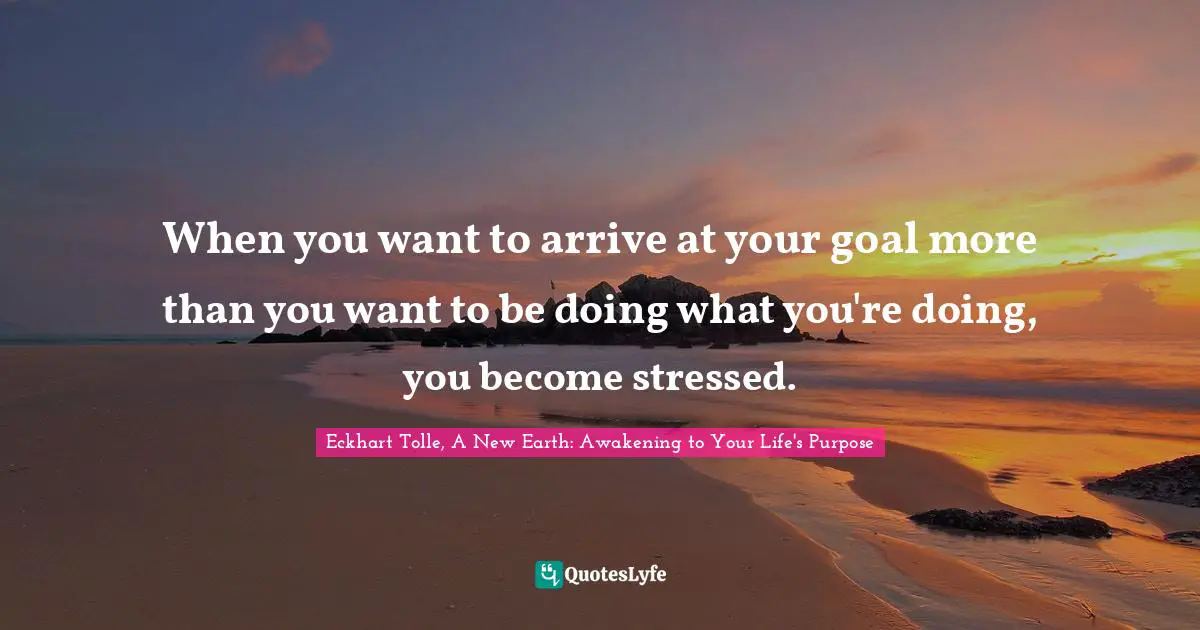 Eckhart Tolle, A New Earth: Awakening To Your Life's Purpose Quotes: "When you want to arrive at your goal more than you want to be doing what you're doing, you become stressed."