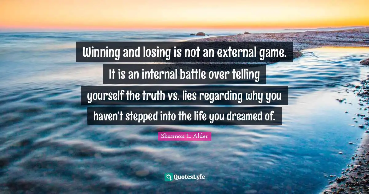 Winning and losing is not an external game. It is an internal battle over telling yourself the truth vs. lies regarding why you haven’t stepped into the life you dreamed of.