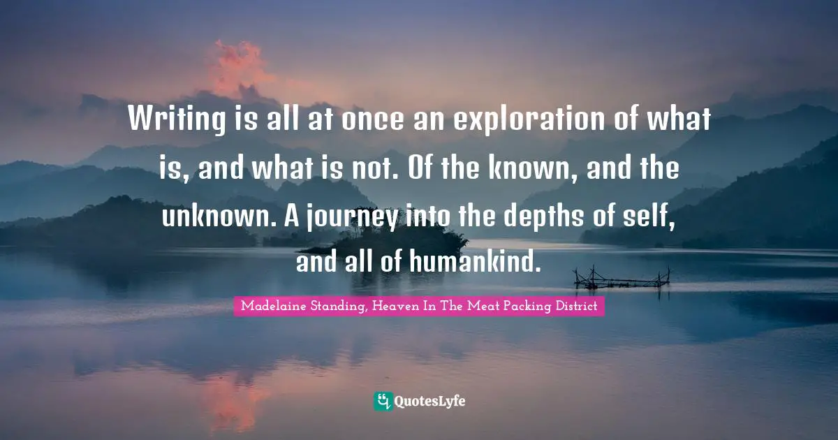 Writing is all at once an exploration of what is, and what is not. Of the known, and the unknown. A journey into the depths of self, and all of humankind.