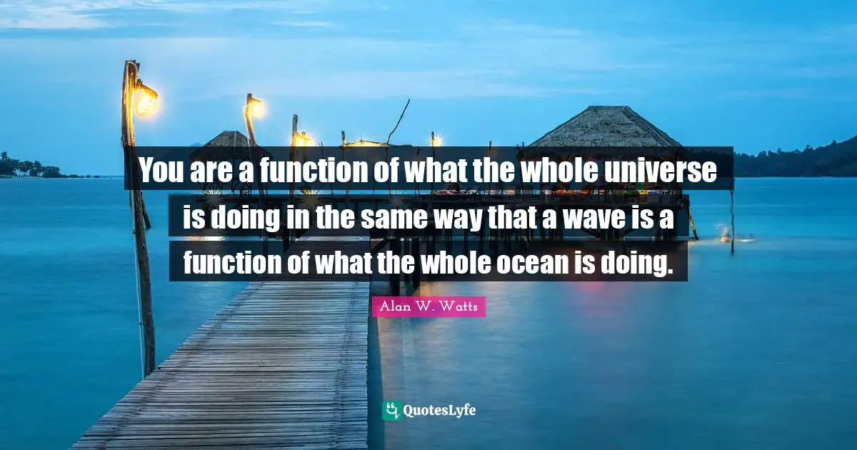 Alan W. Watts Quotes: "You are a function of what the whole universe is doing in the same way that a wave is a function of what the whole ocean is doing."