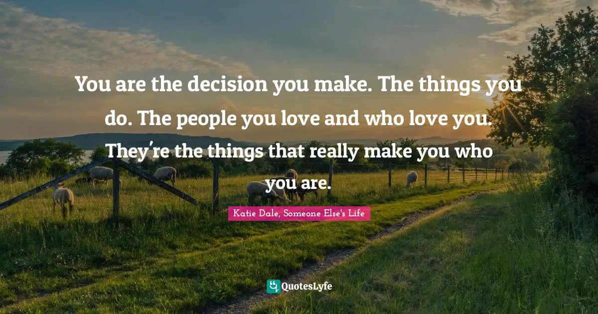 You are the decision you make. The things you do. The people you love and who love you. They're the things that really make you who you are.