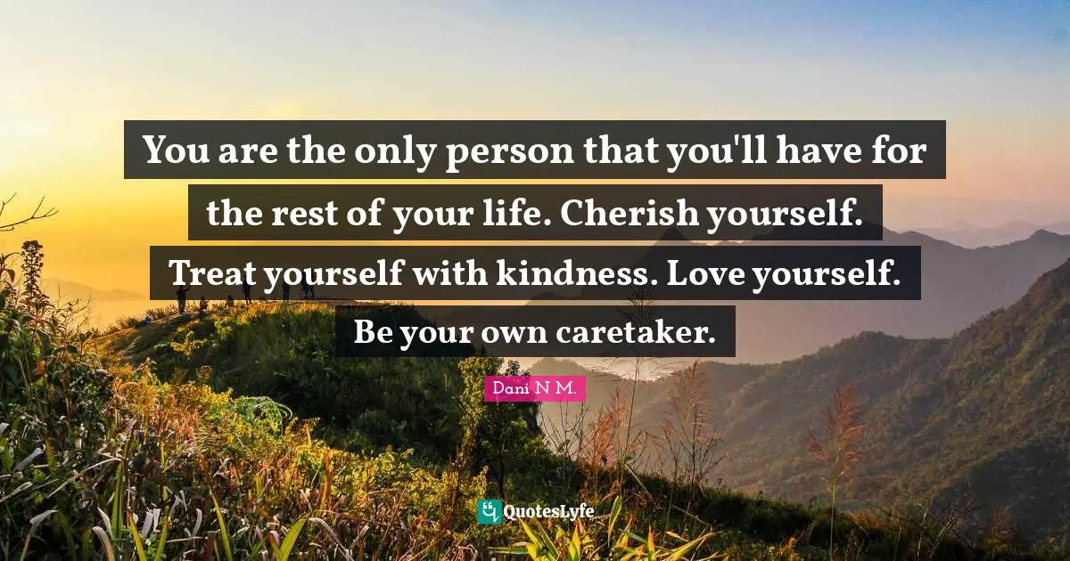 You are the only person that you'll have for the rest of your life. Cherish yourself. Treat yourself with kindness. Love yourself. Be your own caretaker.