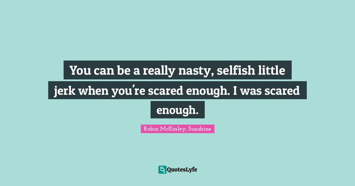 You can be a really nasty, selfish little jerk when you're scared enough. I was scared enough.