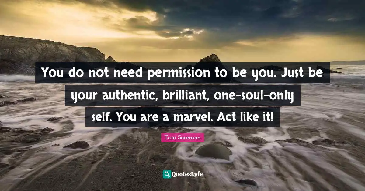You do not need permission to be you. Just be your authentic, brilliant, one-soul-only self. You are a marvel. Act like it!