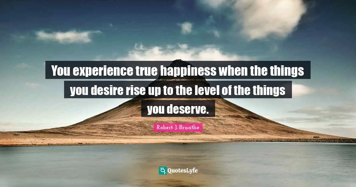 You experience true happiness when the things you desire rise up to the level of the things you deserve.