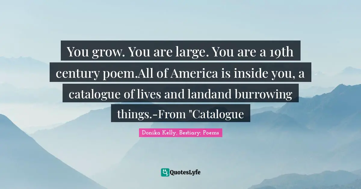 You grow. You are large. You are a 19th century poem.All of America is inside you, a catalogue of lives and landand burrowing things.-From "Catalogue