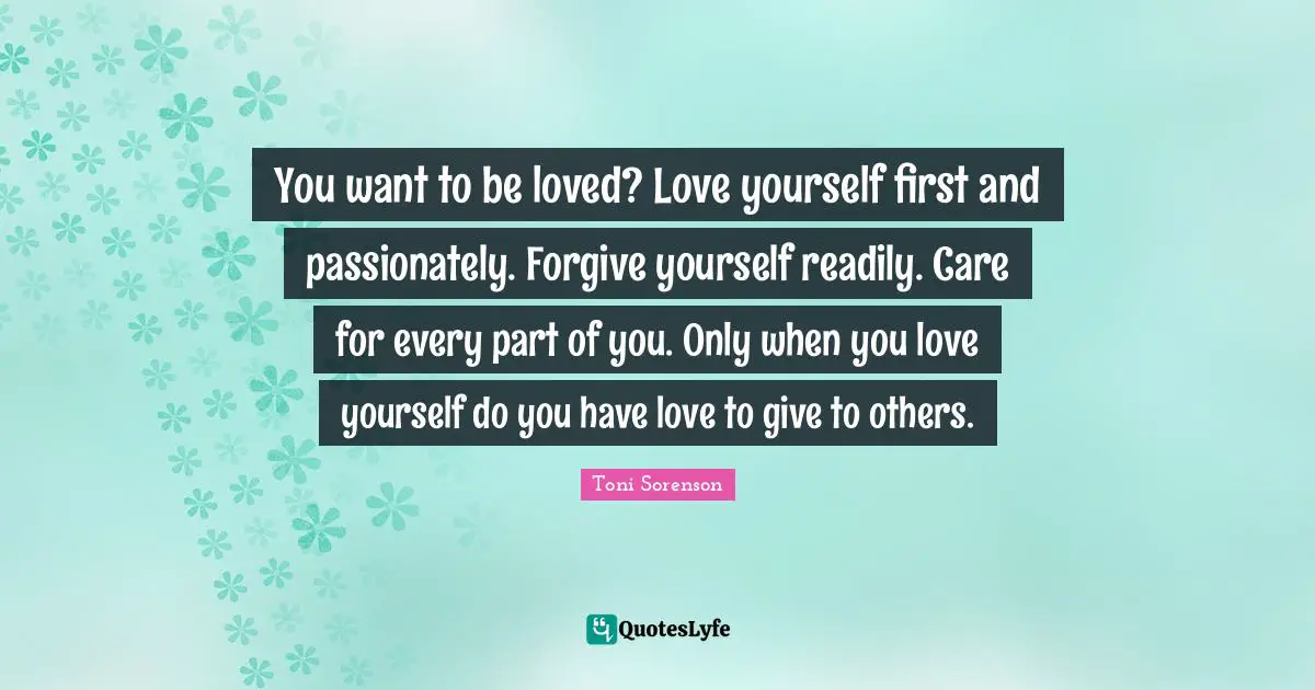 You want to be loved? Love yourself first and passionately. Forgive yourself readily. Care for every part of you. Only when you love yourself do you have love to give to others.