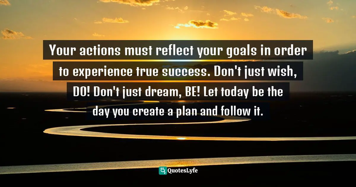 Your actions must reflect your goals in order to experience true success. Don't just wish, DO! Don't just dream, BE! Let today be the day you create a plan and follow it.