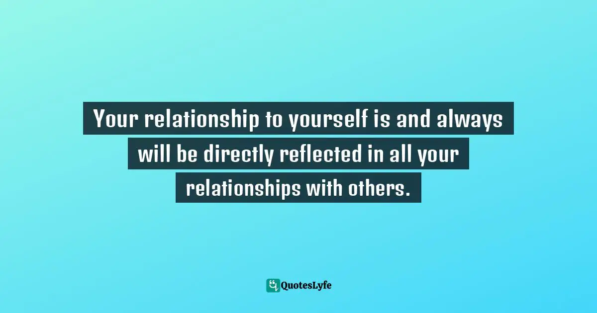 Your relationship to yourself is and always will be directly reflected in all your relationships with others.