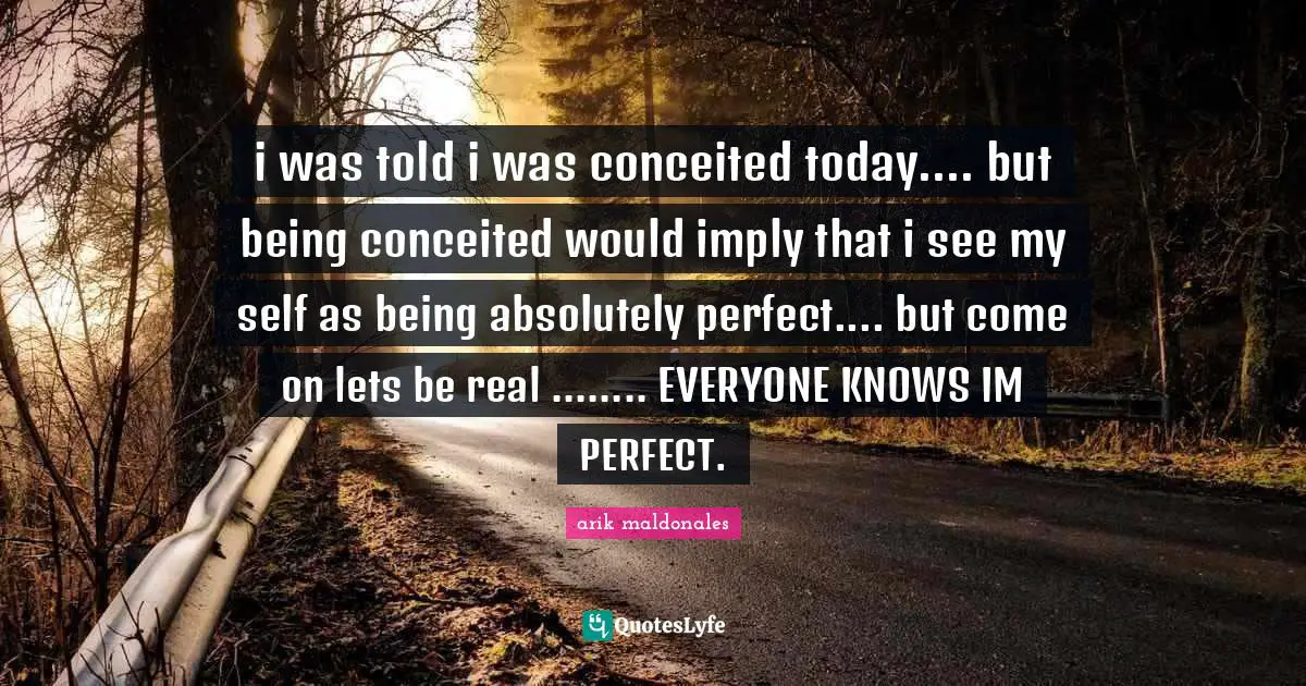 i was told i was conceited today.... but being conceited would imply that i see my self as being absolutely perfect.... but come on lets be real ........ EVERYONE KNOWS IM PERFECT.