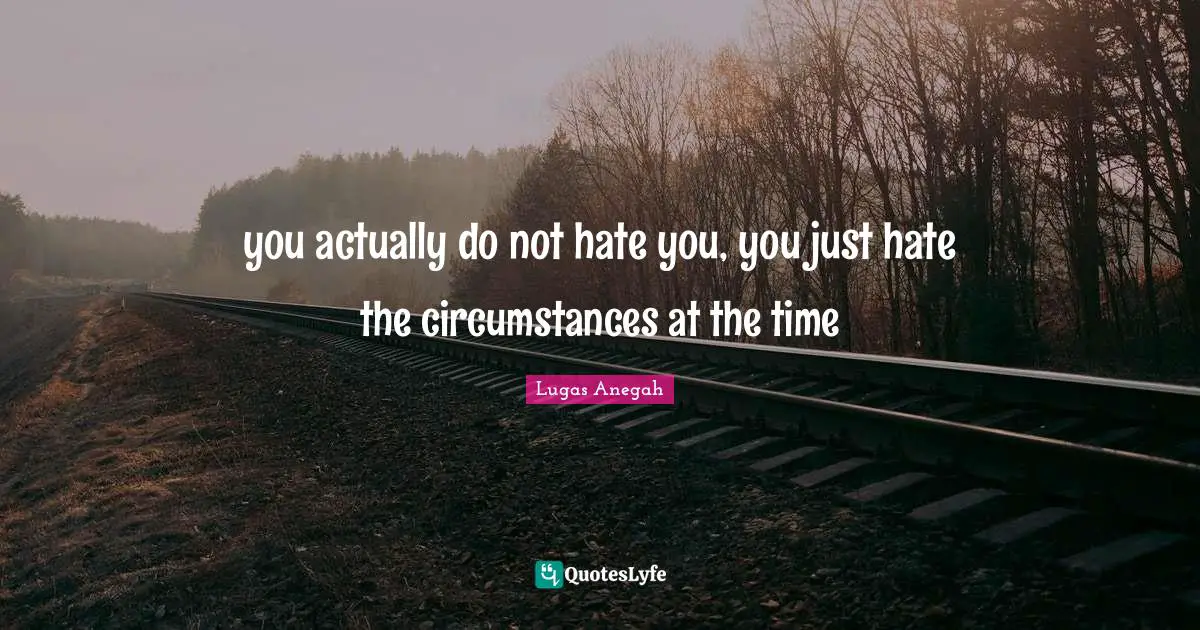 you actually do not hate you, you just hate the circumstances at the time