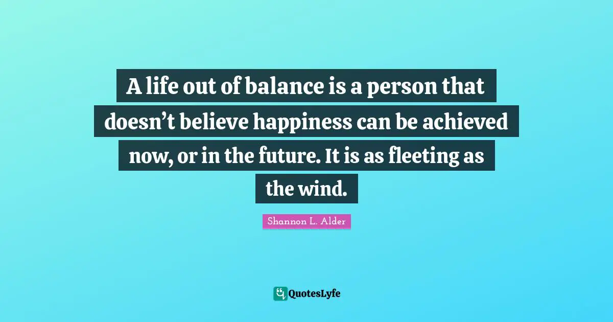 Balanced Life Quotes: "A life out of balance is a person that doesn’t believe happiness can be achieved now, or in the future. It is as fleeting as the wind."