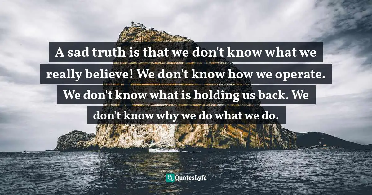 A sad truth is that we don't know what we really believe! We don't know how we operate. We don't know what is holding us back. We don't know why we do what we do.