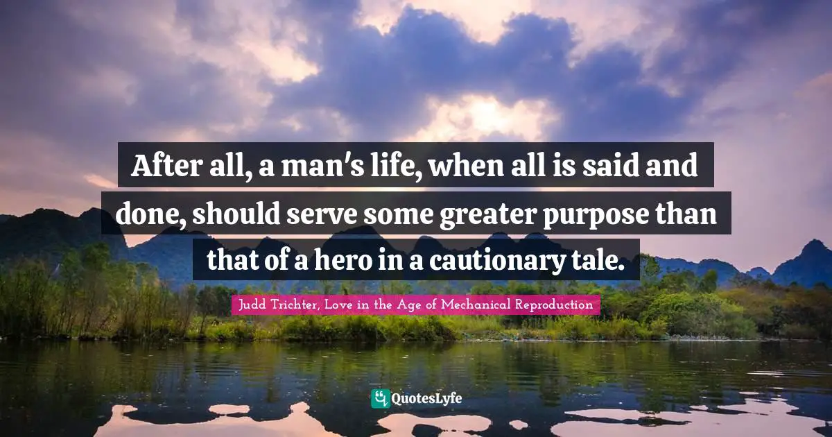 After all, a man's life, when all is said and done, should serve some greater purpose than that of a hero in a cautionary tale.