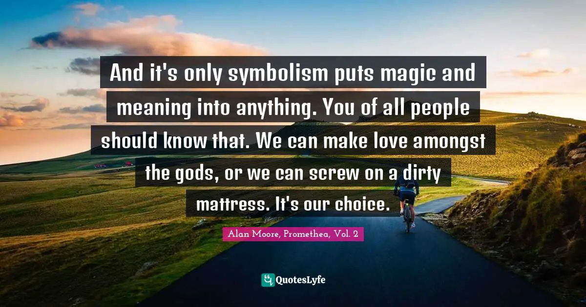 And it's only symbolism puts magic and meaning into anything. You of all people should know that. We can make love amongst the gods, or we can screw on a dirty mattress. It's our choice.
