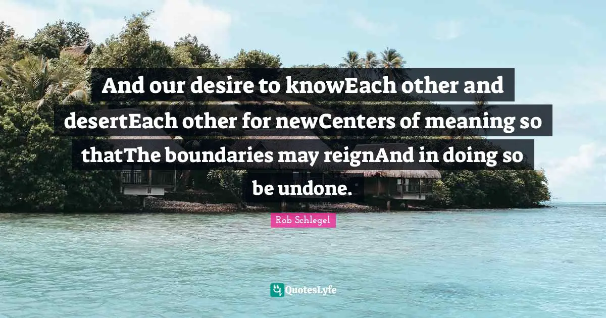 And our desire to knowEach other and desertEach other for newCenters of meaning so thatThe boundaries may reignAnd in doing so be undone.
