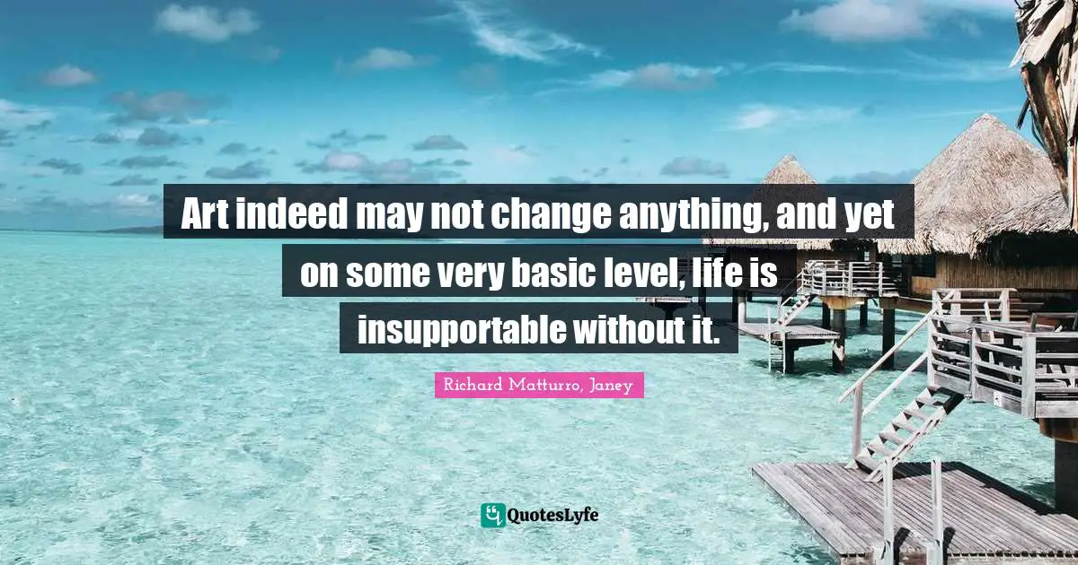 Art indeed may not change anything, and yet on some very basic level, life is insupportable without it.