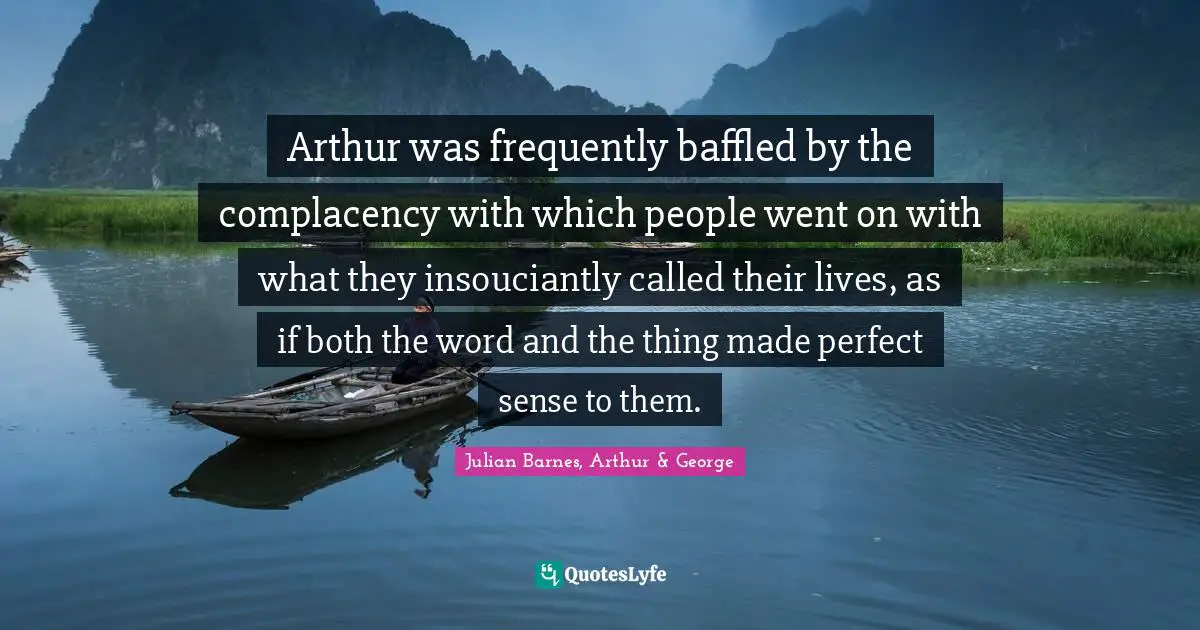 Arthur was frequently baffled by the complacency with which people went on with what they insouciantly called their lives, as if both the word and the thing made perfect sense to them.