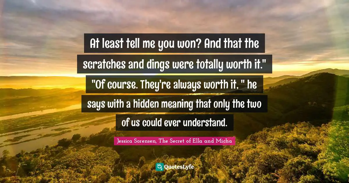 At least tell me you won? And that the scratches and dings were totally worth it." "Of course. They're always worth it, " he says with a hidden meaning that only the two of us could ever understand.