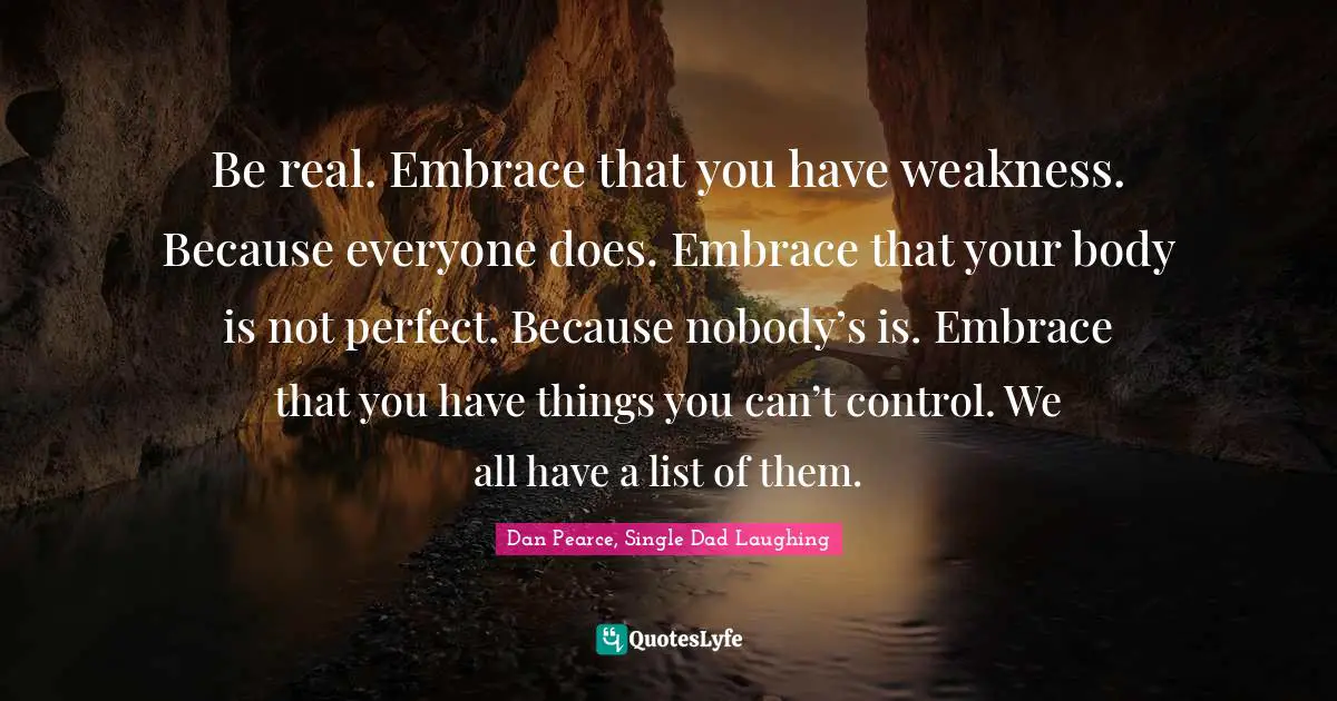 Be real. Embrace that you have weakness. Because everyone does. Embrace that your body is not perfect. Because nobody’s is. Embrace that you have things you can’t control. We all have a list of them.
