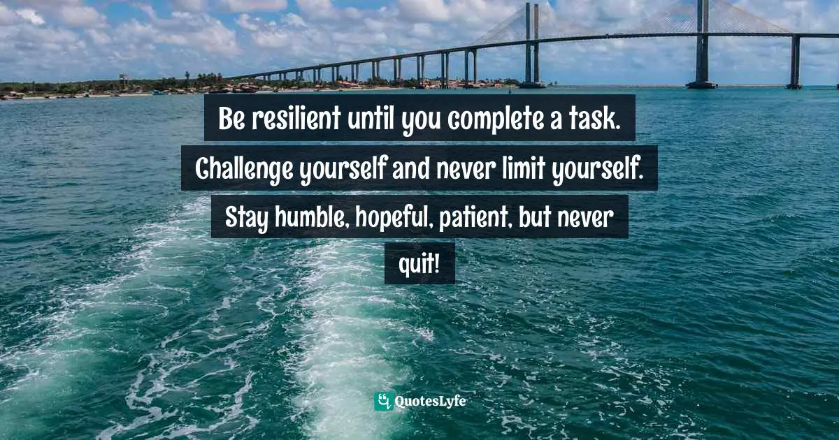 Be resilient until you complete a task. Challenge yourself and never limit yourself. Stay humble, hopeful, patient, but never quit!